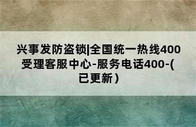 兴事发防盗锁|全国统一热线400受理客服中心-服务电话400-(已更新）